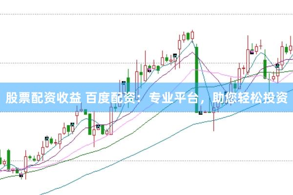 股票配资收益 百度配资：专业平台，助您轻松投资