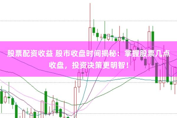 股票配资收益 股市收盘时间揭秘：掌握股票几点收盘，投资决策更明智！