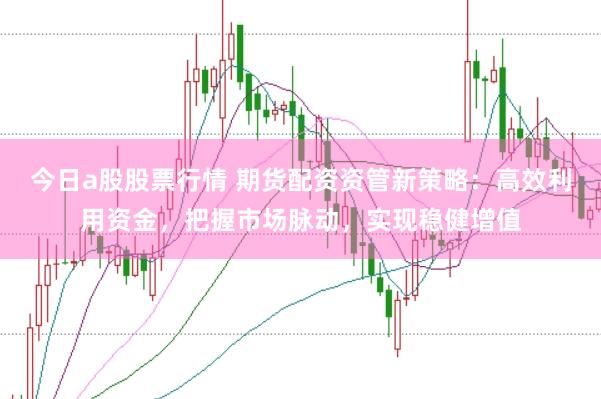 今日a股股票行情 期货配资资管新策略：高效利用资金，把握市场脉动，实现稳健增值
