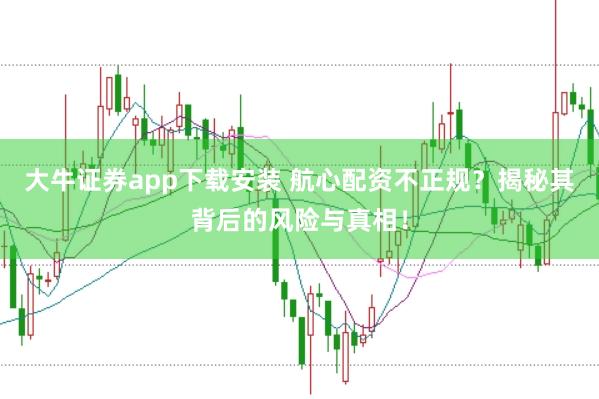 大牛证券app下载安装 航心配资不正规？揭秘其背后的风险与真相！