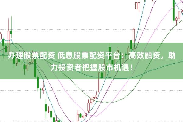 办理股票配资 低息股票配资平台：高效融资，助力投资者把握股市机遇！