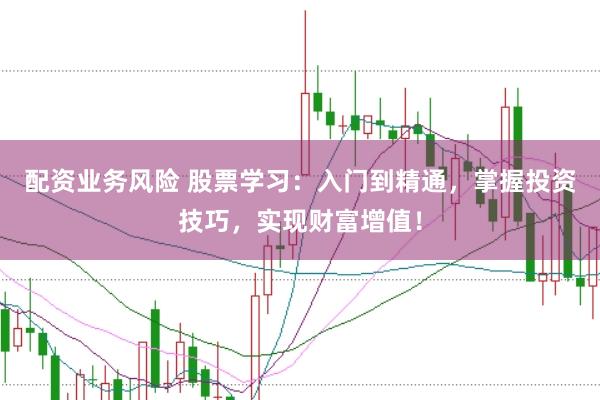 配资业务风险 股票学习：入门到精通，掌握投资技巧，实现财富增值！