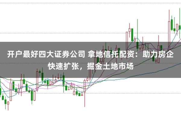开户最好四大证券公司 拿地信托配资：助力房企快速扩张，掘金土地市场