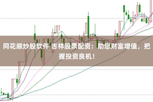 同花顺炒股软件 吉祥股票配资：助您财富增值，把握投资良机！