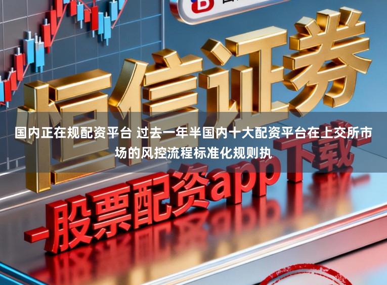 国内正在规配资平台 过去一年半国内十大配资平台在上交所市场的风控流程标准化规则执