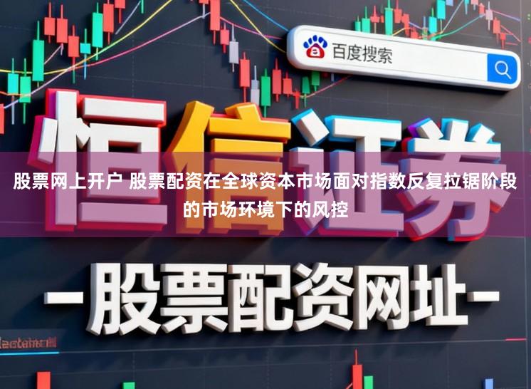 股票网上开户 股票配资在全球资本市场面对指数反复拉锯阶段的市场环境下的风控