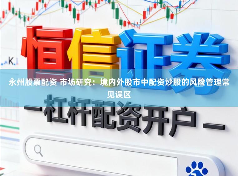 永州股票配资 市场研究：境内外股市中配资炒股的风险管理常见误区