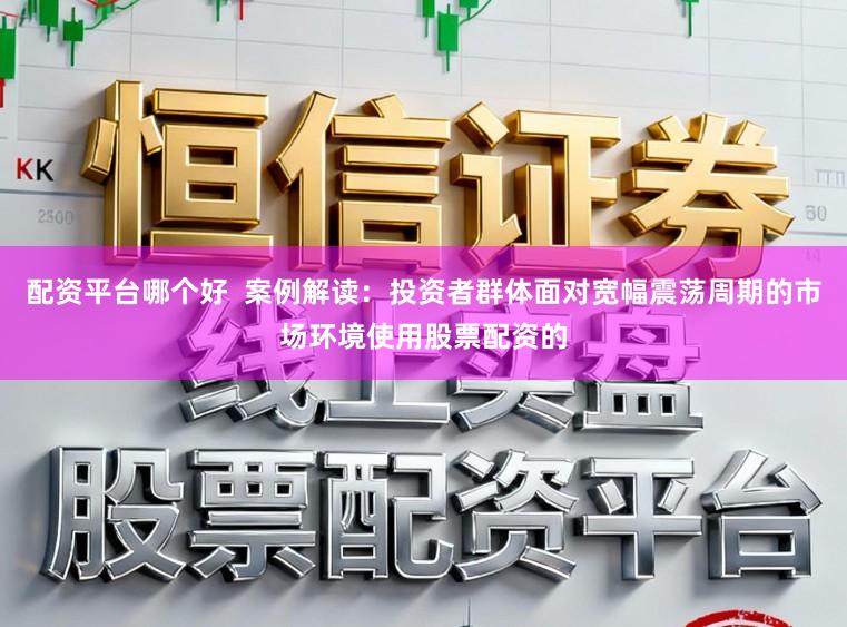 配资平台哪个好  案例解读：投资者群体面对宽幅震荡周期的市场环境使用股票配资的
