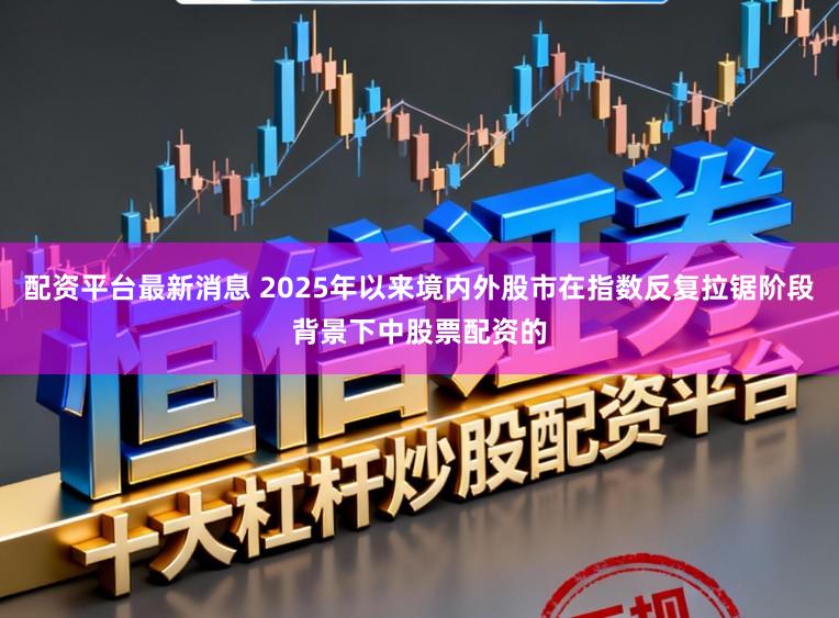 配资平台最新消息 2025年以来境内外股市在指数反复拉锯阶段背景下中股票配资的