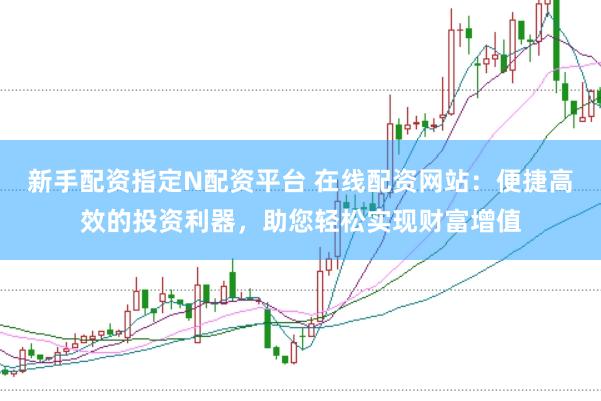 新手配资指定N配资平台 在线配资网站：便捷高效的投资利器，助您轻松实现财富增值